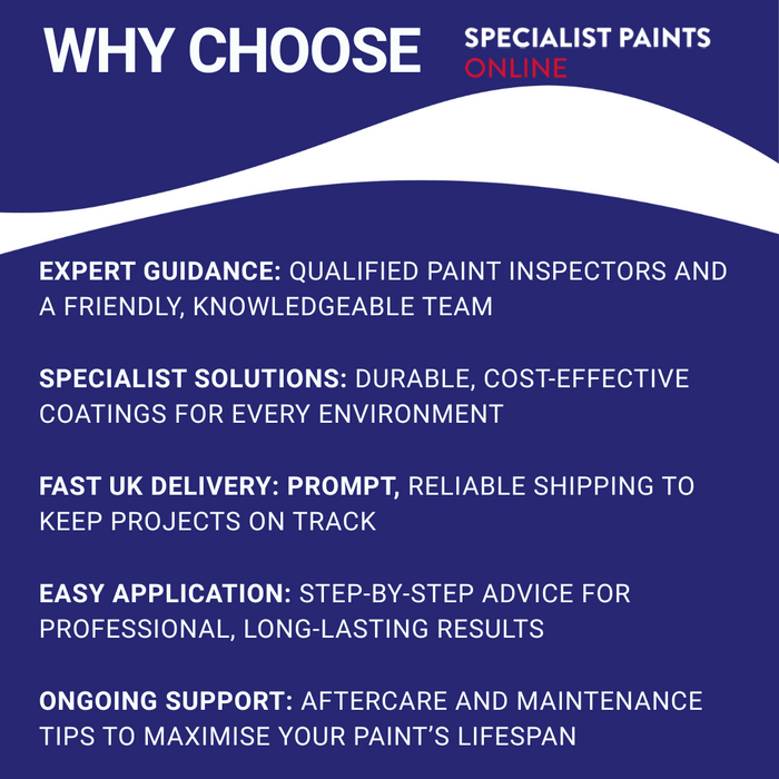 Why Choose Specialist Paints Online?
Expert Guidance: Qualified paint inspectors and a friendly, knowledgeable team
Specialist Solutions: Durable, cost-effective coatings for every environment
Fast UK Delivery: Prompt, reliable shipping to keep projects on track
Easy Application: Step-by-step advice for professional, long-lasting results
Ongoing Support: Aftercare and maintenance tips to maximise your paint’s lifespan